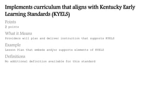 Implements curriculum that aligns with Kentucky Early
Learning Standards (KYELS)
Points
2 points
What it Means
Providers will plan and deliver instruction that supports KYELS
Example
Lesson Plan that embeds and/or supports elements of KYELS
Definitions
No additional definition available for this standard
 