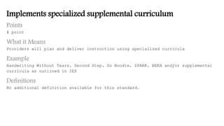 Implements specialized supplemental curriculum
Points
1 point
What it Means
Providers will plan and deliver instruction using specialized curricula
Example
Handwriting Without Tears, Second Step, Go Noodle, SPARK, BEKA and/or supplemental
curricula as outlined in IEP
Definitions
No additional definition available for this standard.
 