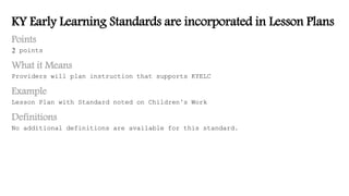 KY Early Learning Standards are incorporated in Lesson Plans
Points
2 points
What it Means
Providers will plan instruction that supports KYELC
Example
Lesson Plan with Standard noted on Children’s Work
Definitions
No additional definitions are available for this standard.
 
