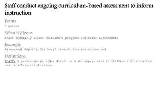 Staff conduct ongoing curriculum-based assessment to inform
instruction
Points
2 points
What it Means
Staff regularly assess children’s progress and makes adjustments
Example
Assessment Reports, Teachers’ observations are documented
Definitions
Staff: A person who provides direct care and supervision to children and is used to
meet staff-to-child ratios.
 
