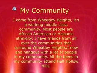 My Community I come from Wheatley Heights, it’s a working middle class community. Most people are African American or Hispanic ethnicity. I have friends from all over the communities that surround Wheatley Heights.I now and hangout with a lot of people in my community. All the teens in my community attend Half Hollow Hills. 