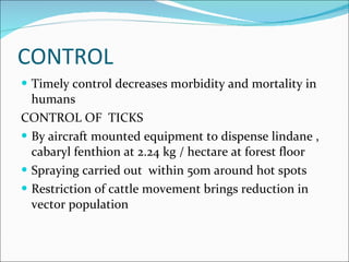 CONTROL Timely control decreases morbidity and mortality in humans  CONTROL OF  TICKS By aircraft mounted equipment to dispense lindane , cabaryl fenthion at 2.24 kg / hectare at forest floor  Spraying carried out  within 50m around hot spots  Restriction of cattle movement brings reduction in vector population  