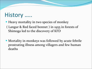 History ….. Heavy mortality in two species of monkey ( Langur & Red faced bonnet ) in 1955 in forests of Shimoga led to the discovery of KFD Mortality in monkeys was followed by acute febrile prostrating illness among villagers and few human deaths  