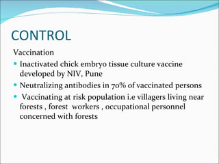 CONTROL Vaccination  Inactivated chick embryo tissue culture vaccine developed by NIV, Pune  Neutralizing antibodies in 70% of vaccinated persons  Vaccinating at risk population i.e villagers living near forests , forest  workers , occupational personnel concerned with forests  