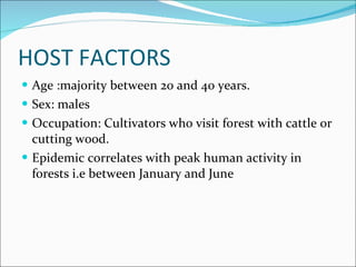 HOST FACTORS Age :majority between 20 and 40 years. Sex: males Occupation: Cultivators who visit forest with cattle or cutting wood. Epidemic correlates with peak human activity in forests i.e between January and June  