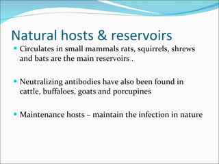 Natural hosts & reservoirs  Circulates in small mammals rats, squirrels, shrews and bats are the main reservoirs . Neutralizing antibodies have also been found in cattle, buffaloes, goats and porcupines  Maintenance hosts – maintain the infection in nature  