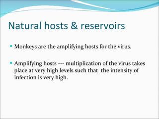 Natural hosts & reservoirs  Monkeys are the amplifying hosts for the virus. Amplifying hosts --- multiplication of the virus takes place at very high levels such that  the intensity of infection is very high.  