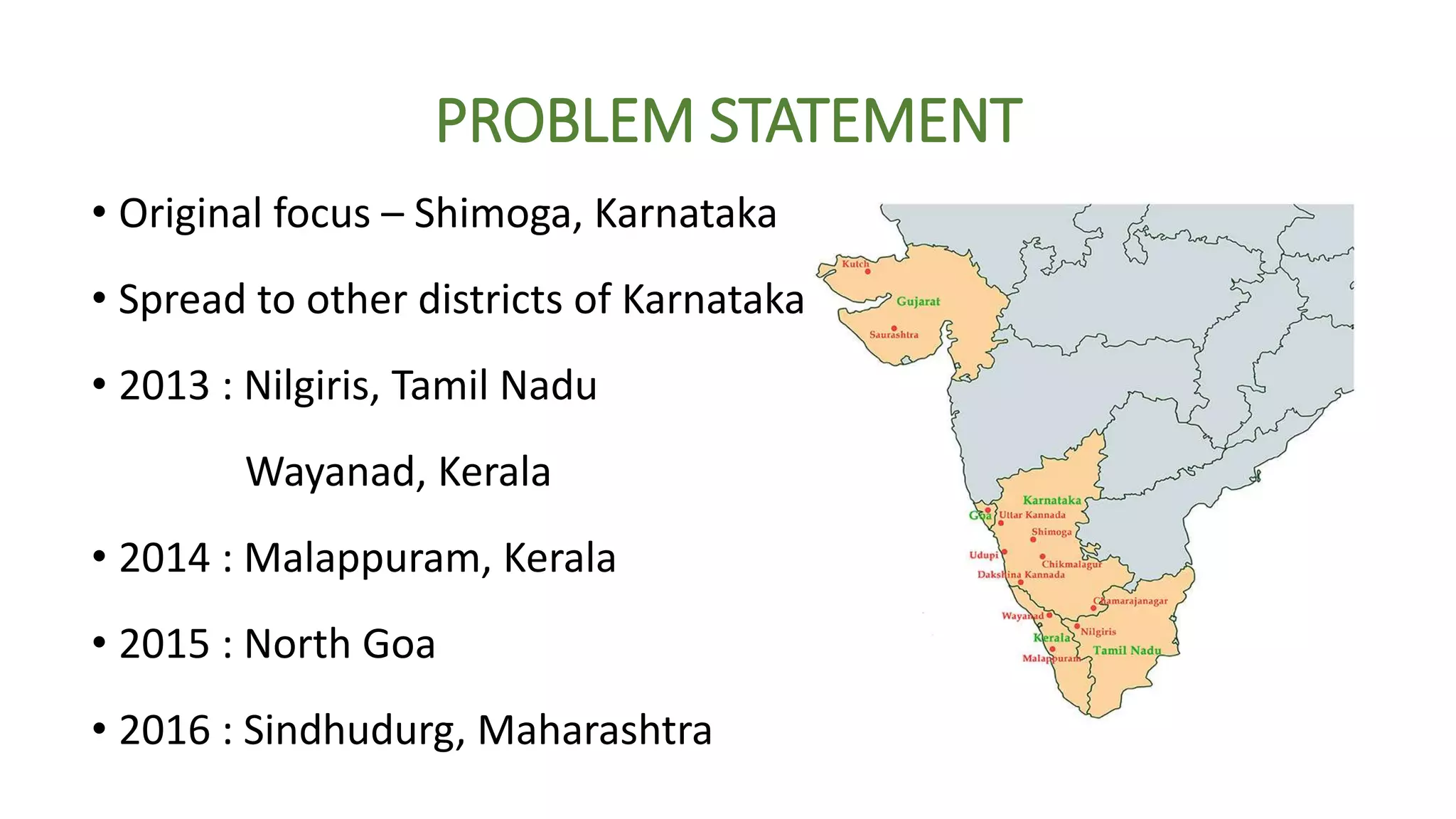 PROBLEM STATEMENT
• Original focus – Shimoga, Karnataka
• Spread to other districts of Karnataka
• 2013 : Nilgiris, Tamil Nadu
Wayanad, Kerala
• 2014 : Malappuram, Kerala
• 2015 : North Goa
• 2016 : Sindhudurg, Maharashtra