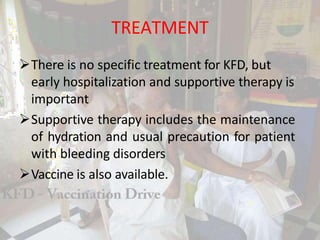 TREATMENT
There is no specific treatment for KFD, but
early hospitalization and supportive therapy is
important
Supportive therapy includes the maintenance
of hydration and usual precaution for patient
with bleeding disorders
Vaccine is also available.
 
