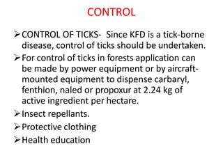 CONTROL
CONTROL OF TICKS- Since KFD is a tick-borne
disease, control of ticks should be undertaken.
For control of ticks in forests application can
be made by power equipment or by aircraft-
mounted equipment to dispense carbaryl,
fenthion, naled or propoxur at 2.24 kg of
active ingredient per hectare.
Insect repellants.
Protective clothing
Health education
 