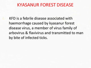 KYASANUR FOREST DISEASE
KFD is a febrile disease associated with
haemorrhage caused by kyasanur forest
disease virus, a member of virus family of
arbovirus & flavivirus and transmitted to man
by bite of infected ticks.
 