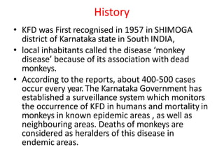 History
• KFD was First recognised in 1957 in SHIMOGA
district of Karnataka state in South INDIA,
• local inhabitants called the disease ‘monkey
disease’ because of its association with dead
monkeys.
• According to the reports, about 400-500 cases
occur every year.The Karnataka Government has
established a surveillance system which monitors
the occurrence of KFD in humans and mortality in
monkeys in known epidemic areas , as well as
neighbouring areas. Deaths of monkeys are
considered as heralders of this disease in
endemic areas.
 