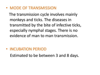 • MODE OF TRANSMISSION
The transmission cycle involves mainly
monkeys and ticks. The diseases in
transmitted by the bite of infective ticks,
especially nymphal stages. There is no
evidence of man to man transmission.
• INCUBATION PERIOD
Estimated to be between 3 and 8 days.
 