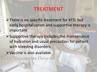 TREATMENT
There is no specific treatment for KFD, but
early hospitalization and supportive therapy is
important
Supportive therapy includes the maintenance
of hydration and usual precaution for patient
with bleeding disorders
Vaccine is also available.
 