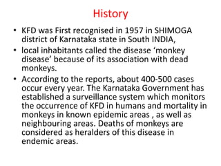 History
• KFD was First recognised in 1957 in SHIMOGA
district of Karnataka state in South INDIA,
• local inhabitants called the disease ‘monkey
disease’ because of its association with dead
monkeys.
• According to the reports, about 400-500 cases
occur every year. The Karnataka Government has
established a surveillance system which monitors
the occurrence of KFD in humans and mortality in
monkeys in known epidemic areas , as well as
neighbouring areas. Deaths of monkeys are
considered as heralders of this disease in
endemic areas.
 