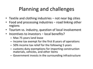 Planning	and	challenges	
•  Textile	and	clothing	industries	–	not	near	big	cities	
•  Food	and	processing	industries	–	road	linking	other	
regions	
•  Tourism	vs.	industry,	question	of	local	involvement	
•  Incentives	to	investors	–	local	benefits?	
–  Max	75	years	land	lease	
–  Income	tax	exempt	for	the	first	8	years	of	operations		
–  50%	income	tax	relief	for	the	following	5	years		
–  customs	duty	exemptions	for	importing	construction	
materials,	vehicles,	and	other	items	
–  Government	invests	in	the	surrounding	infrastructure	
 