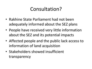 Consultation?	
•  Rakhine	State	Parliament	had	not	been	
adequately	informed	about	the	SEZ	plans		
•  People	have	received	very	little	information	
about	the	SEZ	and	its	potential	impacts		
•  Affected	people	and	the	public	lack	access	to	
information	of	land	acquisition	
•  Stakeholders	showed	insufficient	
transparency		
 