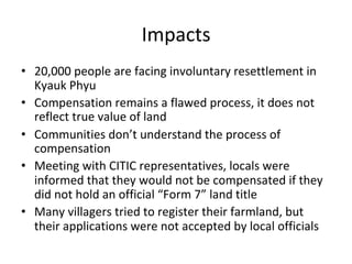 Impacts	
•  20,000	people	are	facing	involuntary	resettlement	in	
Kyauk	Phyu		
•  Compensation	remains	a	flawed	process,	it	does	not	
reflect	true	value	of	land	
•  Communities	don’t	understand	the	process	of	
compensation	
•  Meeting	with	CITIC	representatives,	locals	were	
informed	that	they	would	not	be	compensated	if	they	
did	not	hold	an	official	“Form	7”	land	title		
•  Many	villagers	tried	to	register	their	farmland,	but	
their	applications	were	not	accepted	by	local	officials		
 