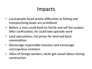 Impacts	
•  Local	people	faced	severe	difficulties	as	fishing	and	
transportating	boats	are	prohibited		
•  Before:	a	man	could	feed	his	family	and	sell	the	surplus.	
After	confiscation,	he	could	take	sporadic	work	
•  Land	speculation;	rise	prices	for	land	and	basic	
commodities	
•  Discourage	responsible	investors	and	encourage	
unscrupulous	investors		
•  Influx	of	foreign	workers,	locals	get	casual	labour	during	
construction	
 