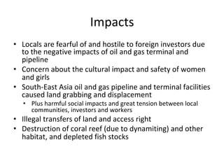 Impacts	
•  Locals	are	fearful	of	and	hostile	to	foreign	investors	due	
to	the	negative	impacts	of	oil	and	gas	terminal	and	
pipeline		
•  Concern	about	the	cultural	impact	and	safety	of	women	
and	girls		
•  South-East	Asia	oil	and	gas	pipeline	and	terminal	facilities	
caused	land	grabbing	and	displacement		
•  Plus	harmful	social	impacts	and	great	tension	between	local	
communities,	investors	and	workers		
•  Illegal	transfers	of	land	and	access	right		
•  Destruction	of	coral	reef	(due	to	dynamiting)	and	other	
habitat,	and	depleted	fish	stocks		
 