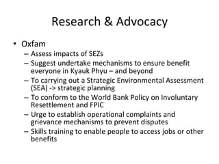 Research	&	Advocacy	
•  Oxfam	
–  Assess	impacts	of	SEZs	
–  Suggest	undertake	mechanisms	to	ensure	benefit	
everyone	in	Kyauk	Phyu	–	and	beyond	
–  To	carrying	out	a	Strategic	Environmental	Assessment	
(SEA)	->	strategic	planning		
–  To	conform	to	the	World	Bank	Policy	on	Involuntary	
Resettlement	and	FPIC	
–  Urge	to	establish	operational	complaints	and	
grievance	mechanisms	to	prevent	disputes	
–  Skills	training	to	enable	people	to	access	jobs	or	other	
benefits		
 