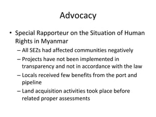 Advocacy	
•  Special	Rapporteur	on	the	Situation	of	Human	
Rights	in	Myanmar	
– All	SEZs	had	affected	communities	negatively		
– Projects	have	not	been	implemented	in	
transparency	and	not	in	accordance	with	the	law	
– Locals	received	few	benefits	from	the	port	and	
pipeline		
– Land	acquisition	activities	took	place	before	
related	proper	assessments	
 