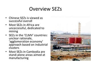 Overview	SEZs	
•  Chinese	SEZs	is	viewed	as	
successful	overall		
•  Most	SEZs	in	Africa	are	
unceccessful,	dedicated	to	
mining	
•  SEZs	in	the	‘CLMV’	countries:	
unclear	rationale,	
‘agglomeration	economy’	
approach	based	on	industrial	
clusters		
•  Most	SEZs	in	Cambodia	are	
stand-alone	areas	aimed	at	
manufacturing		
 