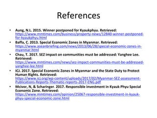 References	
•  Aung,	N.L.	2015.	Winner	postponed	for	Kyaukphyu.	Retrieved:	
https://www.mmtimes.com/business/property-news/12840-winner-postponed-
for-kyaukphyu.html	
•  Baffa,	C.	2013.	Special	Economic	Zones	in	Myanmar.	Retrieved:	
https://www.aseanbriefing.com/news/2013/06/28/special-economic-zones-in-
myanmar.html	
•  Chau,	T.	2017.	SEZ	impact	on	communities	must	be	addressed:	Yanghee	Lee.	
Retrieved:	
https://www.mmtimes.com/news/sez-impact-communities-must-be-addressed-
yanghee-lee.html	
•  ICJ.	2017.	Special	Economic	Zones	in	Myanmar	and	the	State	Duty	to	Protect	
Human	Rights.	Retrieved:	
https://www.icj.org/wp-content/uploads/2017/02/Myanmar-SEZ-assessment-
Publications-Reports-Thematic-reports-2017-ENG.pdf	
•  Mcivor,	N,	&	Scharinger.	2017.	Responsible	investment	in	Kyauk	Phyu	Special	
Economic	Zone.	Retrieved:	
https://www.mmtimes.com/opinion/25067-responsible-investment-in-kyauk-
phyu-special-economic-zone.html	
 