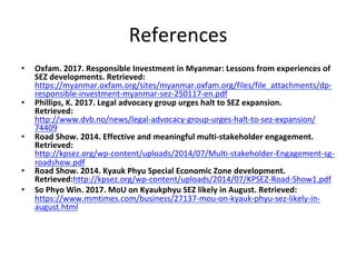 References	
•  Oxfam.	2017.	Responsible	Investment	in	Myanmar:	Lessons	from	experiences	of	
SEZ	developments.	Retrieved:	
https://myanmar.oxfam.org/sites/myanmar.oxfam.org/files/file_attachments/dp-
responsible-investment-myanmar-sez-250117-en.pdf	
•  Phillips,	K.	2017.	Legal	advocacy	group	urges	halt	to	SEZ	expansion.	
Retrieved:
http://www.dvb.no/news/legal-advocacy-group-urges-halt-to-sez-expansion/
74409	
•  Road	Show.	2014.	Effective	and	meaningful	multi-stakeholder	engagement.	
Retrieved:	
http://kpsez.org/wp-content/uploads/2014/07/Multi-stakeholder-Engagement-sg-
roadshow.pdf	
•  Road	Show.	2014.	Kyauk	Phyu	Special	Economic	Zone	development.	
Retrieved:http://kpsez.org/wp-content/uploads/2014/07/KPSEZ-Road-Show1.pdf	
•  So	Phyo	Win.	2017.	MoU	on	Kyaukphyu	SEZ	likely	in	August.	Retrieved:	
https://www.mmtimes.com/business/27137-mou-on-kyauk-phyu-sez-likely-in-
august.html	
 