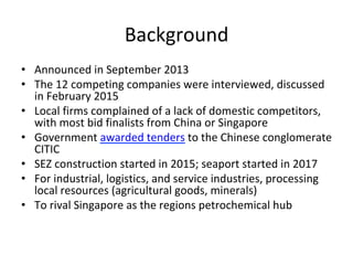 Background	
•  Announced	in	September	2013		
•  The	12	competing	companies	were	interviewed,	discussed	
in	February	2015	
•  Local	firms	complained	of	a	lack	of	domestic	competitors,	
with	most	bid	finalists	from	China	or	Singapore		
•  Government	awarded	tenders	to	the	Chinese	conglomerate	
CITIC		
•  SEZ	construction	started	in	2015;	seaport	started	in	2017	
•  For	industrial,	logistics,	and	service	industries,	processing	
local	resources	(agricultural	goods,	minerals)	
•  To	rival	Singapore	as	the	regions	petrochemical	hub	
 