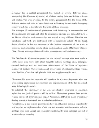 Myanmar has a central government but consist of several different states
(comprising The Union of Myanmar) all of them having their own habits, cultures
and wishes. The laws are made by the central government, but the forces of the
different states and even at lower levels are still strong in our newly developing
country which has to learn how to deal with all these problems.
The concepts of environmental governance and democracy in conservation and
decentralization are huge and often do not coincide and are also completely new to
us. Decentralization and conservation are rooted in very different histories and
paradigms and both are confronted with a democratic deficit. At its heart,
decentralization is but an extension of the historic movement of the state to
penetrate and rationalize society along modernization ideals. (Mariteuw Chimère
Diaw. Elusive meanings: decentralization, conservation, and local democracy).
The first laws in Myanmar on protection our cultural heritage sites were made in
1998; these laws were only about tangible cultural heritage sites, intangible
cultural heritage was not mentioned (Government of the Union of Myanmar
Ministry of Culture. The protection and preservation of cultural heritage regions
law). Revision of this law took place in 2009, and supplemented in 2011.
Often (and I’m sure also here) the will to reform in Myanmar is present with new
laws coming up; however the execution and implementation of the law is a much
more difficult path to walk.
To establish the supremacy of the law, the effective separation of executive,
legislative and judicial powers will be critical. Myanmar’s present laws do not
require the use of Environmental Impact Assessment (EIAs) for major projects nor
do they provide a framework and standards for their use.
Nevertheless, in my opinion governments have an obligation not only to protect by
law but also by implementation of the law, our transient and intransient cultural
heritage sites even though the economic benefits hardly ever outweigh the cost of
preservation or restoring.
10

 