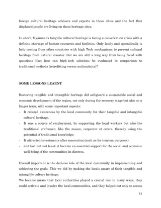 foreign cultural heritage advisers and experts in these cities and the fact that
displaced people are living on these heritage sites.
In short, Myanmar’s tangible cultural heritage is facing a conservation crisis with a
definite shortage of human resources and facilities. Only lately and sporadically is
help coming from other countries with high Tech mechanisms to prevent cultural
heritage from natural disaster. But we are still a long way from being faced with
questions like: how can high-tech solutions be evaluated in comparison to
traditional methods (retrofitting versus authenticity)?

SOME LESSONS LEARNT
Restoring tangible and intangible heritage did safeguard a sustainable social and
economic development of the region, not only during the recovery stage but also on a
longer term, with some important aspects:
-­‐

It created awareness by the local community for their tangible and intangible
cultural heritage.

-­‐

It was a source of employment, by supporting the local workers but also the
traditional craftsmen, like the mason, carpenter et cetera, thereby using the
potential of traditional knowledge;

-­‐

It attracted investments after renovation (such as for tourism purposes)

-­‐

and last but not least: it became an essential support for the social and economic
well-being of the communities in distress.

Overall important is the decisive role of the local community in implementing and
achieving the goals. This we did by making the locals aware of their tangible and
intangible culture heritage.
We became aware that local authorities played a crucial role in many ways, they
could activate and involve the local communities, and they helped not only to access
12

 