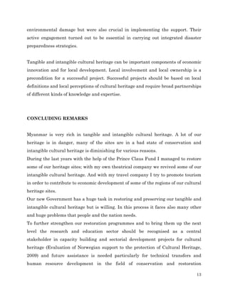 environmental damage but were also crucial in implementing the support. Their
active engagement turned out to be essential in carrying out integrated disaster
preparedness strategies.
Tangible and intangible cultural heritage can be important components of economic
innovation and for local development. Local involvement and local ownership is a
precondition for a successful project. Successful projects should be based on local
definitions and local perceptions of cultural heritage and require broad partnerships
of different kinds of knowledge and expertise.

CONCLUDING REMARKS
Myanmar is very rich in tangible and intangible cultural heritage. A lot of our
heritage is in danger, many of the sites are in a bad state of conservation and
intangible cultural heritage is diminishing for various reasons.
During the last years with the help of the Prince Claus Fund I managed to restore
some of our heritage sites; with my own theatrical company we revived some of our
intangible cultural heritage. And with my travel company I try to promote tourism
in order to contribute to economic development of some of the regions of our cultural
heritage sites.
Our new Government has a huge task in restoring and preserving our tangible and
intangible cultural heritage but is willing. In this process it faces also many other
and huge problems that people and the nation needs.
To further strengthen our restoration programmes and to bring them up the next
level the research and education sector should be recognised as a central
stakeholder in capacity building and sectorial development projects for cultural
heritage (Evaluation of Norwegian support to the protection of Cultural Heritage,
2009) and future assistance is needed particularly for technical transfers and
human resource development in the field of conservation and restoration
13

 