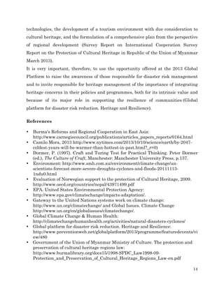 technologies, the development of a tourism environment with due consideration to
cultural heritage, and the formulation of a comprehensive plan from the perspective
of regional development (Survey Report on International Cooperation Survey
Report on the Protection of Cultural Heritage in Republic of the Union of Myanmar
March 2013).
It is very important, therefore, to use the opportunity offered at the 2013 Global
Platform to raise the awareness of those responsible for disaster risk management
and to invite responsible for heritage management of the importance of integrating
heritage concerns in their policies and programmes, both for its intrinsic value and
because of its major role in supporting the resilience of communities (Global
platform for disaster risk reduction. Heritage and Resilience).
References
•
•
•
•

•
•
•

•
•

•

Burma's Reforms and Regional Cooperation in East Asia:
http://www.carnegiecouncil.org/publications/articles_papers_reports/0164.html
Camilo Mora, 2013 http://www.nytimes.com/2013/10/10/science/earth/by-2047coldest-years-will-be-warmer-than-hottest-in-past.html?_r=0)
Dormer, P. (1997). Craft and Turing Test for Practical Thinking. Peter Dormer
(ed.), The Culture of Craft, Manchester: Manchester University Press, p.137.
Environment: http://www.smh.com.au/environment/climate-change/unscientists-forecast-more-severe-droughts-cyclones-and-floods-201111131ndu0.html
Evaluation of Norwegian support to the protection of Cultural Heritage, 2009.
http://www.oecd.org/countries/nepal/43971499.pdf
EPA. United States Environmental Protection Agency:
http://www.epa.gov/climatechange/impacts-adaptation/.
Gateway to the United Nations systems work on climate change:
http://www.un.org/climatechange/ and Global Issues. Climate Change
http://www.un.org/en/globalissues/climatechange/.
Global Climate Change & Human Health:
http://climatechangehumanhealth.org/activities/natural-disasters-cyclones/
Global platform for disaster risk reduction. Heritage and Resilience:
http://www.preventionweb.net/globalplatform/2013/programme/featuredevents/vi
ew/480
Government of the Union of Myanmar Ministry of Culture. The protection and
preservation of cultural heritage regions law:
http://www.burmalibrary.org/docs15/1998-SPDC_Law1998-09Protection_and_Preservation_of_Cultural_Heritage_Regions_Law-en.pdf
14

 