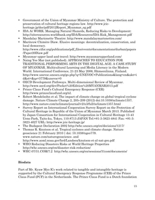 •

•
•
•

•
•

•
•
•

•

•
•

•
•

Government of the Union of Myanmar Ministry of Culture. The protection and
preservation of cultural heritage regions law. http://www.jcicheritage.jp/doc/pdf/2012Report_Myanmar_eg.pdf
IDA At WORK. Managing Natural Hazards, Reducing Risks to Development:
http://siteresources.worldbank.org/IDA/Resources/IDA-Risk_Management.pdf
Mandalay Marionette Theatre: http://www.mandalaymarionettes.com/
Mariteuw Chimère Diaw. Elusive meanings: decentralization, conservation, and
local democracy.
http://www.cifor.org/publications/pdf_files/events/documentations/durban/papers
/Paper20Diaw.pdf
Myanmar upper land and travel: http://www.myanmarupperland.com/
Naing Yee Mar (not published). APPROACHES TO EDUCATION FOR
TRADITIONAL PERFORMING ARTS IN THE DIGITAL AGE: A CASE STUDY
OF MYANMAR. Multicultural Learning and Media Literacy in the Modern
World. International Conference, 21-23 May 2006, Hämeenlinna, Finland.
http://www.unevoc.unesco.org/go.php?q=UNEVOC+Publications&lang=en&akt=i
d&st=&qs=3779&unevoc=0
OECD Development Pathways. Multi-dimensional Review of Myanmar.
http://www.oecd.org/dev/Pocket%20Edition%20MYANMAR2013.pdf
Prince Claus Fund’s Cultural Emergency Response (CER)
http://www.princeclausfund.org/nl.
Robert Mendelsohn et al. The impact of climate change on global tropical cyclone
damage. Nature Climate Change 2, 205–209 (2012) doi:10.1038/nclimate1357.
http://www.nature.com/nclimate/journal/v2/n3/full/nclimate1357.html
Survey Report on International Cooperation Survey Report on the Protection of
Cultural Heritage in Republic of the Union of Myanmar March 2013. Published
by Japan Consortium for International Cooperation in Cultural Heritage 13-43
Ueno Park, Taito-ku, Tokyo, 110-8713 JAPAN Tel:+81-3-3823-4841 Fax: +81-33823-4027 URL: http://www.jcic-heritage.jp/
The Budapest Declaration 2002 http://whc.unesco.org/en/decisions/1217/
Thomas R. Knutson et al. Tropical cyclones and climate change. Nature
geoscience 21 February 2010  |  doi: 10.1038/ngeo779.
www.nature.com/naturegeoscience. and
http://www.aoml.noaa.gov/hrd/Landsea/knutson-et-al-nat-geo.pdf
WHO Reducing Disasters Risks at World Heritage Properties
http://whc.unesco.org/en/disaster-risk-reduction/
WHC-07/31.COM/7.2 http://whc.unesco.org/en/sessions/31com/documents/

Biodata
Part of Mr. Kyaw Myo K’s work related to tangible and intangible heritage is
supported by the Cultural Emergency Response Programme (CER) of the Prince
Claus Fund (PCF) in the Netherlands. The Prince Claus Fund is a Dutch foundation
15

 