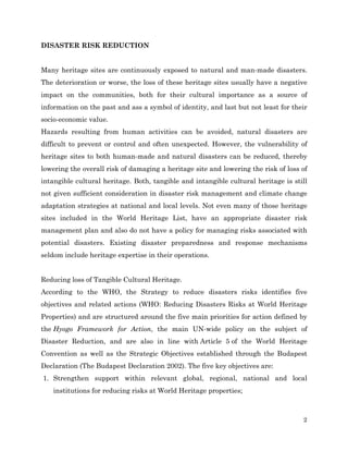 DISASTER RISK REDUCTION
Many heritage sites are continuously exposed to natural and man-made disasters.
The deterioration or worse, the loss of these heritage sites usually have a negative
impact on the communities, both for their cultural importance as a source of
information on the past and ass a symbol of identity, and last but not least for their
socio-economic value.
Hazards resulting from human activities can be avoided, natural disasters are
difficult to prevent or control and often unexpected. However, the vulnerability of
heritage sites to both human-made and natural disasters can be reduced, thereby
lowering the overall risk of damaging a heritage site and lowering the risk of loss of
intangible cultural heritage. Both, tangible and intangible cultural heritage is still
not given sufficient consideration in disaster risk management and climate change
adaptation strategies at national and local levels. Not even many of those heritage
sites included in the World Heritage List, have an appropriate disaster risk
management plan and also do not have a policy for managing risks associated with
potential disasters. Existing disaster preparedness and response mechanisms
seldom include heritage expertise in their operations.
Reducing loss of Tangible Cultural Heritage.
According to the WHO, the Strategy to reduce disasters risks identifies five
objectives and related actions (WHO: Reducing Disasters Risks at World Heritage
Properties) and are structured around the five main priorities for action defined by
the Hyogo Framework for Action, the main UN-wide policy on the subject of
Disaster Reduction, and are also in line with Article 5 of the World Heritage
Convention as well as the Strategic Objectives established through the Budapest
Declaration (The Budapest Declaration 2002). The five key objectives are:
1. Strengthen support within relevant global, regional, national and local
institutions for reducing risks at World Heritage properties;

2

 