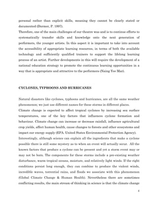 personal rather than explicit skills, meaning they cannot be clearly stated or
documented (Dormer, P. 1997).
Therefore, one of the main challenges of our theatre was and is to continue efforts to
systematically transfer skills and knowledge onto the next generation of
performers, the younger artists. In this aspect it is important to take into account
the accessibility of appropriate learning resources, in terms of both the available
technology and sufficiently qualified trainers to support the lifelong learning
process of an artist. Further developments in this will require the development of a
national education strategy to promote the continuous learning opportunities in a
way that is appropriate and attractive to the performers (Naing Yee Mar).

CYCLONES, TYPHOONS AND HURRICANES
Natural disasters like cyclones, typhoons and hurricanes, are all the same weather
phenomenon; we just use different names for these storms in different places.
Climate change is expected to affect tropical cyclones by increasing sea surface
temperatures, one of the key factors that influences cyclone formation and
behaviour. Climate change can increase or decrease rainfall, influence agricultural
crop yields, affect human health, cause changes to forests and other ecosystems and
impact our energy supply (EPA. United States Environmental Protection Agency).
Interestingly, although science can explain all the ingredients that make a cyclone
possible there is still some mystery as to when an event will actually occur. All the
known factors that produce a cyclone can be present and yet a storm event may or
may not be born. The components for these storms include a pre-existing weather
disturbance, warm tropical oceans, moisture, and relatively light winds. If the right
conditions persist long enough, they can combine to produce the violent winds,
incredible waves, torrential rains, and floods we associate with this phenomenon
(Global Climate Change & Human Health). Nevertheless there are sometimes
conflicting results, the main stream of thinking in science is that the climate change
4

 