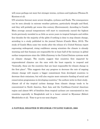 will cause perhaps not more but stronger storms, cyclones and typhoons (Thomas R.
Knutson et al).
UN scientists forecast more severe droughts, cyclones and floods. The consequences
can be seen already in extreme weather patterns, particularly drought and flood,
and they will probably get worse this century (Environment). According to Camilo
Mora average annual temperatures will start to consistently exceed the highest
levels previously recorded in as little as seven years in tropical hotspots and within
four decades for the majority of the globe if nothing is done to stop climate change,
according to a study published in the journal Nature (Camilo Mora, 2013). The
study of Camilo Mora came two weeks after the release of a United Nations report
expressing widespread, rising confidence among scientists the climate is already
warming and that humans are responsible for at least half of the increase in global
surface temperatures since the 1950s (Gateway to the United Nations systems work
on climate change). The results suggest that countries first impacted by
unprecedented climates are the ones with the least capacity to respond and
"Ironically, these are the countries that are least responsible for climate change in
the first place". "This suggests that any progress to decrease the rate of ongoing
climate change will require a bigger commitment from developed countries to
decrease their emissions, but will also require more extensive funding of social and
conservation programmes in developing countries," the authors write in their study.
Almost all of the tropical cyclone damage from climate change tends to be
concentrated in North America, East Asia and the Caribbean–Central American
region and almost 80% of fatalities from tropical cyclones are concentrated in two
countries especially in Bangladesh and to a lesser extend in Myanmar (Robert
Mendelsohn et al). Time to go to our next chapter.

A NATURAL DISASTER IN MYANMAR: CYCLONE NARGIS, 2008

5

 