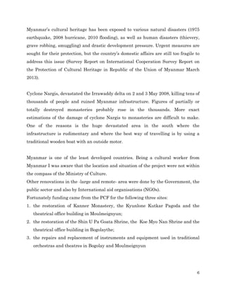 Myanmar’s cultural heritage has been exposed to various natural disasters (1975
earthquake, 2008 hurricane, 2010 flooding), as well as human disasters (thievery,
grave robbing, smuggling) and drastic development pressure. Urgent measures are
sought for their protection, but the country’s domestic affairs are still too fragile to
address this issue (Survey Report on International Cooperation Survey Report on
the Protection of Cultural Heritage in Republic of the Union of Myanmar March
2013).
Cyclone Nargis, devastated the Irrawaddy delta on 2 and 3 May 2008, killing tens of
thousands of people and ruined Myanmar infrastructure. Figures of partially or
totally destroyed monasteries probably rose in the thousands. More exact
estimations of the damage of cyclone Nargis to monasteries are difficult to make.
One of the reasons is the huge devastated area in the south where the
infrastructure is rudimentary and where the best way of travelling is by using a
traditional wooden boat with an outside motor.
Myanmar is one of the least developed countries. Being a cultural worker from
Myanmar I was aware that the location and situation of the project were not within
the compass of the Ministry of Culture.
Other renovations in the -large and remote- area were done by the Government, the
public sector and also by International aid organisations (NGOs).
Fortunately funding came from the PCF for the following three sites:
1. the restoration of Kanner Monastery, the Kyunlone Kutkar Pagoda and the
theatrical office building in Moulmeignyun;
2. the restoration of the Shin U Pa Goata Shrine, the Koe Myo Nan Shrine and the
theatrical office building in Bogolaythe;
3. the repairs and replacement of instruments and equipment used in traditional
orchestras and theatres in Bogolay and Moulmeignyun

6

 