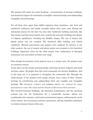 The projects fell under two main headings: reconstruction of heritage buildings,
and theatrical support for restoration of tangible cultural heritage and safeguarding
intangible cultural heritage.
For all three sites apart from skilful engineers from elsewhere, only local and
traditional craftsmen and locally available labour force were used. During the
restoration process for the first two sites only traditional building materials, like
lime mortar and lime based paints were used for the monastic buildings and objects
of religious significance, including the Buddha images. The use of cement and
plastic paints was not accepted. The theatrical office building was rebuilt
completely. Musical instruments and puppets were replaced. In contrast to the
other projects, the use of cement and plastic paints was accepted in the theatrical
buildings. Important items for the third project were replacement of damaged
instrument sets and timber to build a new stage.
Even though the locations of the projects were in a remote area, the projects were
an enormous success.
In the short run the monks and local people could take up their religious and social
activities again. All people from this rural community are devotee Buddhists. And
in the long run it is expected to strengthen the community life. Through the
achievements of the projects local people became more aware of their cultural
heritage by contributing and safeguarding their own tangible and intangible
heritage. The historical, cultural and religious objects are restored for many
generations to come. The artist and the theatre could resume their activities.
The restored historical buildings, the theatrical performances and the upcoming
tourism may lay the foundations for a sustainable tourism, taking into
consideration the economic, social and environmental impacts, addressing the needs
of the visitors, the environment and the communities. All this hopefully contributes
to a better economic future of the area.

7

 