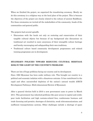 When we finished the project, we organized the transferring ceremony. Mostly we
do this ceremony in a religious way at the local place of the project. This is because
the objectives of the project are closely related to the culture of ancient Buddhism.
For these ceremonies we invited all the stakeholders of the community, heads of the
communities and general public.
The projects had several spinoffs:
•

Discussions with the locals not only on restoring and conservation of their
tangible cultural objects but because of my background also discussions on
traditional art resulted in more awareness of their intangible culture heritage
and hereby encouraging and safeguarding their own traditions.

•

Traditional culture based community development programmes and related
training programme are in development.

MYANMAR’S POLICIES TOWARD REDUCING CULTURAL HERITAGE
RISK IN THE LIGHT OF THE COUNTRY’S PROBLEMS
There are lots of huge problems facing our country and its development.
Since 1962 Myanmar has been under military rule. This brought our country in a
political and economic isolation with a disastrous outcome. It has contributed to the
rapid and often uncontrolled depletion of the nation’s natural wealth (OECD
Development Pathways. Multi-dimensional Review of Myanmar).
After a general election held in 2010 a new government came to power in March
2011. This government has inherited problems like poor access to capital and credit;
poor trade facilitation and high customs-related fees; cumbersome business and
trade licensing and permits; shortages of electricity; weak telecommunications; and
inefficient transportations systems. Other challenges include a shortage of spare

8

 