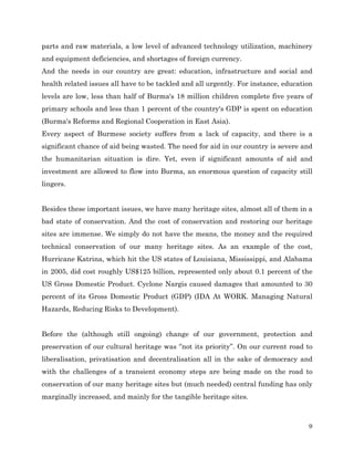 parts and raw materials, a low level of advanced technology utilization, machinery
and equipment deficiencies, and shortages of foreign currency.
And the needs in our country are great: education, infrastructure and social and
health related issues all have to be tackled and all urgently. For instance, education
levels are low, less than half of Burma's 18 million children complete five years of
primary schools and less than 1 percent of the country's GDP is spent on education
(Burma's Reforms and Regional Cooperation in East Asia).
Every aspect of Burmese society suffers from a lack of capacity, and there is a
significant chance of aid being wasted. The need for aid in our country is severe and
the humanitarian situation is dire. Yet, even if significant amounts of aid and
investment are allowed to flow into Burma, an enormous question of capacity still
lingers.
Besides these important issues, we have many heritage sites, almost all of them in a
bad state of conservation. And the cost of conservation and restoring our heritage
sites are immense. We simply do not have the means, the money and the required
technical conservation of our many heritage sites. As an example of the cost,
Hurricane Katrina, which hit the US states of Louisiana, Mississippi, and Alabama
in 2005, did cost roughly US$125 billion, represented only about 0.1 percent of the
US Gross Domestic Product. Cyclone Nargis caused damages that amounted to 30
percent of its Gross Domestic Product (GDP) (IDA At WORK. Managing Natural
Hazards, Reducing Risks to Development).
Before the (although still ongoing) change of our government, protection and
preservation of our cultural heritage was ‘’not its priority’’. On our current road to
liberalisation, privatisation and decentralisation all in the sake of democracy and
with the challenges of a transient economy steps are being made on the road to
conservation of our many heritage sites but (much needed) central funding has only
marginally increased, and mainly for the tangible heritage sites.

9

 