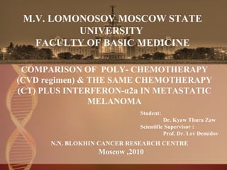 M.V. LOMONOSOV MOSCOW STATE UNIVERSITY  FACULTY OF BASIC MEDICINE   COMPARISON OF  POLY- CHEMOTHERAPY (CVD regimen) & THE SAME CHEMOTHERAPY (CT) PLUS INTERFERON-α2a IN METASTATIC MELANOMA Student: Dr. Kyaw Thura Zaw  Scientific Supervisor :  Prof. Dr. Lev Demidov  N.N. BLOKHIN CANCER RESEARCH CENTRE  Moscow ,2010 