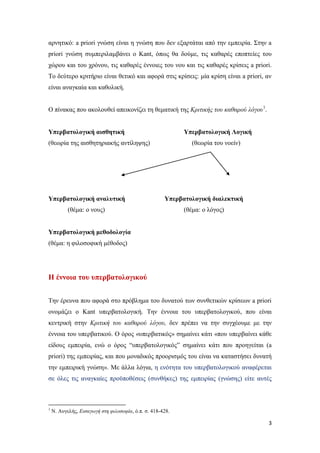 3
αρνητικό: a priori γνώση είναι η γνώση που δεν εξαρτάται από την εμπειρία. Στην a
priori γνώση συμπεριλαμβάνει ο Kant, όπως θα δούμε, τις καθαρές εποπτείες του
χώρου και του χρόνου, τις καθαρές έννοιες του νου και τις καθαρές κρίσεις a priori.
Το δεύτερο κριτήριο είναι θετικό και αφορά στις κρίσεις: μία κρίση είναι a priori, αν
είναι αναγκαία και καθολική.
Ο πίνακας που ακολουθεί απεικονίζει τη θεματική της Κριτικής του καθαρού λόγου1
.
Υπερβατολογική αισθητική Υπερβατολογική Λογική
(θεωρία της αισθητηριακής αντίληψης) (θεωρία του νοείν)
Υπερβατολογική αναλυτική Υπερβατολογική διαλεκτική
(θέμα: ο νους) (θέμα: ο λόγος)
Υπερβατολογική μεθοδολογία
(θέμα: η φιλοσοφική μέθοδος)
Η έννοια του υπερβατολογικού
Την έρευνα που αφορά στο πρόβλημα του δυνατού των συνθετικών κρίσεων a priori
ονομάζει ο Kant υπερβατολογική. Την έννοια του υπερβατολογικού, που είναι
κεντρική στην Κριτική του καθαρού λόγου, δεν πρέπει να την συγχέουμε με την
έννοια του υπερβατικού. Ο όρος «υπερβατικός» σημαίνει κάτι «που υπερβαίνει κάθε
είδους εμπειρία, ενώ ο όρος “υπερβατολογικός” σημαίνει κάτι που προηγείται (a
priori) της εμπειρίας, και που μοναδικός προορισμός του είναι να καταστήσει δυνατή
την εμπειρική γνώση». Με άλλα λόγια, η ενότητα του υπερβατολογικού αναφέρεται
σε όλες τις αναγκαίες προϋποθέσεις (συνθήκες) της εμπειρίας (γνώσης) είτε αυτές
1
Ν. Αυγελής, Εισαγωγή στη φιλοσοφία, ό.π. σ. 418-428.
 
