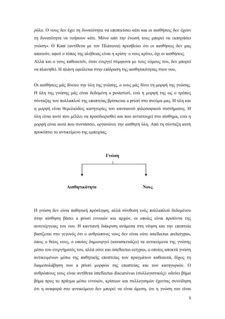5
ρόλο. Ο νους δεν έχει τη δυνατότητα να εποπτεύσει κάτι και οι αισθήσεις δεν έχουν
τη δυνατότητα να νοήσουν κάτι. Μόνο από την ένωσή τους μπορεί να εκπηγάσει
γνώση». Ο Kant (αντίθετα με τον Πλάτωνα) πρεσβεύει ότι οι αισθήσεις δεν μας
απατούν, αφού ο τόπος της αλήθειας είναι η κρίση· ο νους κρίνει, όχι οι αισθήσεις.
Αλλά και ο νους καθεαυτόν, όταν ενεργεί σύμφωνα με τους νόμους του, δεν μπορεί
να πλανηθεί. Η πλάνη οφείλεται στην επίδραση της αισθητικότητας στον νου,
Οι αισθήσεις μάς δίνουν την ύλη της γνώσης, ο νους μάς δίνει τη μορφή της γνώσης.
Η ύλη της γνώσης μάς είναι δεδομένη a posteriori, ενώ η μορφή της ως ο τρόπος
σύνταξης του πολλαπλού της εποπτείας βρίσκεται a priori στο πνεύμα μας. Η ύλη και
η μορφή είναι θεμελιώδεις κατηγορίες του καντιανού φιλοσοφικού συστήματος. Η
ύλη είναι αυτό που μέλλει να προσδιορισθεί και που αντιστοιχεί στο αίσθημα, ενώ η
μορφή είναι αυτό που συντάσσει, οργανώνει την αισθητή ύλη. Από τη σύνταξη αυτή
προκύπτει το αντικείμενο της εμπειρίας.
Γνώση
Αισθητικότητα Νους
Η γνώση δεν είναι παθητική πρόσληψη, αλλά σύνθεση ενός πολλαπλού δεδομένου
στην αίσθηση βάσει a priori εννοιών και αρχών, οι οποίες είναι προϊόντα της
αυτενέργειας του νου. Η καντιανή διάκριση ανάμεσα στη νόηση και την εποπτεία
βασίζεται στο γεγονός ότι ο ανθρώπινος νους δεν είναι ούτε intellectus archetypus,
όπως ο θείος νους, ο οποίος δημιουργεί (κατασκευάζει) τα αντικείμενα της γνώσης
μέσω του ενεργήματός του, αλλά ούτε και intellectus ectypus, o οποίος αποκτά γνώση
αντικειμένων μέσω της παθητικής εποπτείας των πραγμάτων καθεαυτά, δίχως τη
διαμεσολάβηση των a priori μορφών της εποπτείας και των κατηγοριών. Ο
ανθρώπινος νους είναι αντίθετα intellectus discursivus (συλλογιστικός): οδεύει βήμα
βήμα προς το πράγμα μέσω εννοιών, κρίσεων και συλλογισμών έχοντας συνείδηση
ότι η αναφορά στο αντικείμενο δεν μπορεί να είναι άμεση, ότι η γνώση του είναι
 