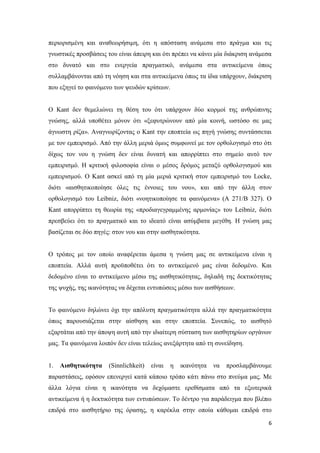 6
περιορισμένη και αναθεωρήσιμη, ότι η απόσταση ανάμεσα στο πράγμα και τις
γνωστικές προσβάσεις του είναι άπειρη και ότι πρέπει να κάνει μία διάκριση ανάμεσα
στο δυνατό και στο ενεργεία πραγματικό, ανάμεσα στα αντικείμενα όπως
συλλαμβάνονται από τη νόηση και στα αντικείμενα όπως τα ίδια υπάρχουν, διάκριση
που εξηγεί το φαινόμενο των ψευδών κρίσεων.
Ο Kant δεν θεμελιώνει τη θέση του ότι υπάρχουν δύο κορμοί της ανθρώπινης
γνώσης, αλλά υποθέτει μόνον ότι «ξεφυτρώνουν από μία κοινή, ωστόσο σε μας
άγνωστη ρίζα». Αναγνωρίζοντας ο Kant την εποπτεία ως πηγή γνώσης συντάσσεται
με τον εμπειρισμό. Από την άλλη μεριά όμως συμφωνεί με τον ορθολογισμό στο ότι
δίχως τον νου η γνώση δεν είναι δυνατή και απορρίπτει στο σημείο αυτό τον
εμπειρισμό. Η κριτική φιλοσοφία είναι ο μέσος δρόμος μεταξύ ορθολογισμού και
εμπειρισμού. Ο Kant ασκεί από τη μία μεριά κριτική στον εμπειρισμό του Locke,
διότι «αισθητικοποίησε όλες τις έννοιες του νου», και από την άλλη στον
ορθολογισμό του Leibniz, διότι «νοητικοποίησε τα φαινόμενα» (Α 271/Β 327). Ο
Kant απορρίπτει τη θεωρία της «προδιαγεγραμμένης αρμονίας» του Leibniz, διότι
πρεσβεύει ότι το πραγματικό και το ιδεατό είναι ασύμβατα μεγέθη. Η γνώση μας
βασίζεται σε δύο πηγές: στον νου και στην αισθητικότητα.
Ο τρόπος με τον οποίο αναφέρεται άμεσα η γνώση μας σε αντικείμενα είναι η
εποπτεία. Αλλά αυτή προϋποθέτει ότι το αντικείμενό μας είναι δεδομένο. Και
δεδομένο είναι το αντικείμενο μέσω της αισθητικότητας, δηλαδή της δεκτικότητας
της ψυχής, της ικανότητας να δέχεται εντυπώσεις μέσω των αισθήσεων.
Το φαινόμενο δηλώνει όχι την απόλυτη πραγματικότητα αλλά την πραγματικότητα
όπως παρουσιάζεται στην αίσθηση και στην εποπτεία. Συνεπώς, το αισθητό
εξαρτάται από την άποψη αυτή από την ιδιαίτερη σύσταση των αισθητηρίων οργάνων
μας. Τα φαινόμενα λοιπόν δεν είναι τελείως ανεξάρτητα από τη συνείδηση.
1. Αισθητικότητα (Sinnlichkeit) είναι η ικανότητα να προσλαμβάνουμε
παραστάσεις, εφόσον επενεργεί κατά κάποιο τρόπο κάτι πάνω στο πνεύμα μας. Με
άλλα λόγια είναι η ικανότητα να δεχόμαστε ερεθίσματα από τα εξωτερικά
αντικείμενα ή η δεκτικότητα των εντυπώσεων. Το δέντρο για παράδειγμα που βλέπω
επιδρά στο αισθητήριο της όρασης, η καρέκλα στην οποία κάθομαι επιδρά στο
 