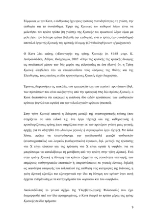 9
Σύμφωνα με τον Καντ, ο άνθρωπος έχει τρεις τρόπους συνειδητότητας, τη γνώση, την
επιθυμία και το συναίσθημα. Έργο της Κριτικής του καθαρού λόγου είναι να
μελετήσει τον πρώτο τρόπο (τη γνώση), της Κριτικής του πρακτικού λόγου είμαι μα
μελετήσει τον δεύτερο τρόπο (δηλαδή την επιθυμία), ενώ ο τρίτος (το συναίσθημα)
αποτελεί έργο της Κριτικής της κριτικής δύναμης (Urteilsckraft/power of judgement).
Ο Καντ λέει επίσης («Εισαγωγή» της τρίτης Κριτικής (σ. 81-84 μτφρ. Κ.
Ανδρουλιδάκη, Αθήνα, Ιδεόγραμμα, 2002: «Περί της κριτικής της κριτικής δύναμης
ως συνδετικού μέσου των δύο μερών της φιλοσοφίας σε ένα όλον») ότι η Τρίτη
Κριτική αποβλέπει στο να επανασυνδέσει τους κόσμους της Φύσης και της
Ελευθερίας, τους οποίους οι δύο προηγούμενες Κριτικές είχαν διαχωρίσει.
Έχοντας διερευνήσει τις ποικιλίες των εμπειρικών και των a priori προτάσεων (δηλ.
των προτάσεων που είναι ανεξάρτητες από την εμπειρία) στις δύο πρώτες Κριτικές, ο
Καντ διαπιστώνει ότι εκκρεμεί η ανάλυση δύο ειδών προτάσεων: των αισθητικών
κρίσεων (υψηλό και ωραίο) και των τελεολογικών κρίσεων (σκοποί).
Στην τρίτη Κριτική απαντά η διάκριση μεταξύ της αναστοχαστικής κρίσης (που
στηρίζεται σε κάτι ειδικό π.χ. ένα έργο τέχνης) και της καθοριστικής ή
προσδιορίζουσας κρίσης (που στηρίζεται στην εκ των προτέρων γνώση μιας γενικής
αρχής, για να οδηγηθεί στο ιδιαίτερο γεγονός ή συγκεκριμένο έργο τέχνης). Με άλλα
λόγια, πρέπει να κατανοήσουμε την αντιδιαστολή μεταξύ αισθητικών
(αναστοχαστικών) και λογικών (καθοριστικών) κρίσεων, δηλ. μεταξύ της πρότασης
«το Χ είναι κόκκινο και της πρόταση «το Χ είναι ωραίο ή υψηλό», για να
μπορέσουμε να καταλάβουμε τη μετάβαση από την πρώτη στην τρίτη Κριτική. Ενώ
στην πρώτη Κριτική η δύναμη του κρίνειν εξηγείται ως γενικότητα υπαγωγής των
επιμέρους αισθητηριακών εποπτειών ή «παραστάσεων» σε γενικές έννοιες, δηλαδή
ως ικανότητα υπαγωγής του πολλαπλού της αίσθηση στις κατηγορίες της διάνοιας, η
τρίτη Κριτική εξετάζει πιο εξονυχιστικά την ίδια τη δύναμη του κρίνειν όταν αυτή
έρχεται αντιμέτωπη με τα κατηγορήματα του «ωραίου» και του «υψηλού».
Ακολουθώντας το γενικό σχήμα της Υπερβατολογικής Φιλοσοφίας που έχει
διαμορφωθεί από τον ίδιο προηγουμένως, ο Καντ διαιρεί το πρώτο μέρος της τρίτης
Κριτικής σε δύο τμήματα:
 