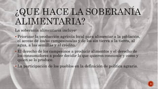 3
La soberanía alimentaria incluye:
 Priorizar la producción agrícola local para alimentar a la población,
el acceso de los/as campesinos/as y de los sin tierra a la tierra, al
agua, a las semillas y al crédito.
 El derecho de los campesinos a producir alimentos y el derecho de
los consumidores a poder decidir lo que quieren consumir y como y
quien se lo produce.
 La participación de los pueblos en la definición de política agraria.
 