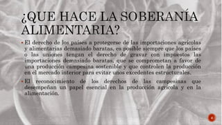 4
 El derecho de los países a protegerse de las importaciones agrícolas
y alimentarias demasiado baratas, es posible siempre que los países
o las uniones tengan el derecho de gravar con impuestos las
importaciones demasiado baratas, que se comprometan a favor de
una producción campesina sostenible y que controlen la producción
en el mercado interior para evitar unos excedentes estructurales.
 El reconocimiento de los derechos de las campesinas que
desempeñan un papel esencial en la producción agrícola y en la
alimentación.
 