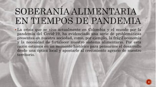 6
 La crisis que se vive actualmente en Colombia y el mundo por la
pandemia del Covid-19, ha evidenciado una serie de problemáticas
presentes en nuestra sociedad, como, por ejemplo, la frágil economía
y la necesidad de fortalecer nuestro sistema alimentario. Por esta
razón estamos en un momento histórico para pensarnos el desarrollo
desde una óptica local y apostarle al crecimiento agrario de nuestro
territorio.
 